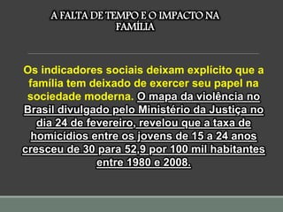 A FALTA DE TEMPO E O IMPACTO NA
FAMÍLIA
Os indicadores sociais deixam explícito que a
família tem deixado de exercer seu papel na
sociedade moderna. O mapa da violência no
Brasil divulgado pelo Ministério da Justiça no
dia 24 de fevereiro, revelou que a taxa de
homicídios entre os jovens de 15 a 24 anos
cresceu de 30 para 52,9 por 100 mil habitantes
entre 1980 e 2008.
 