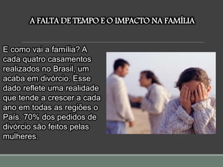 A FALTA DE TEMPO E O IMPACTO NA FAMÍLIA
E como vai a família? A
cada quatro casamentos
realizados no Brasil, um
acaba em divórcio. Esse
dado reflete uma realidade
que tende a crescer a cada
ano em todas as regiões o
País. 70% dos pedidos de
divórcio são feitos pelas
mulheres.
 