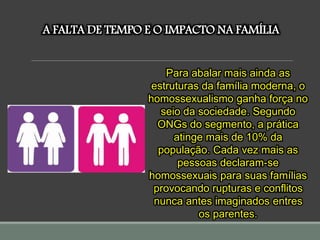 A FALTA DE TEMPO E O IMPACTO NA FAMÍLIA
Para abalar mais ainda as
estruturas da família moderna, o
homossexualismo ganha força no
seio da sociedade. Segundo
ONGs do segmento, a prática
atinge mais de 10% da
população. Cada vez mais as
pessoas declaram-se
homossexuais para suas famílias
provocando rupturas e conflitos
nunca antes imaginados entres
os parentes.
 