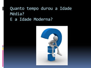 Quanto tempo durou a Idade
Média?
E a Idade Moderna?
 