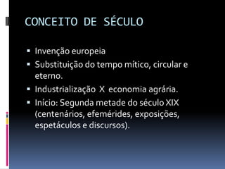 CONCEITO DE SÉCULO

 Invenção europeia
 Substituição do tempo mítico, circular e
  eterno.
 Industrialização X economia agrária.
 Início: Segunda metade do século XIX
  (centenários, efemérides, exposições,
  espetáculos e discursos).
 