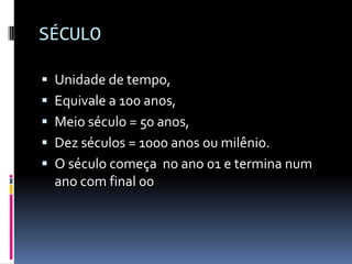 SÉCULO

 Unidade de tempo,
 Equivale a 100 anos,
 Meio século = 50 anos,
 Dez séculos = 1000 anos ou milênio.
 O século começa no ano 01 e termina num
  ano com final 00
 