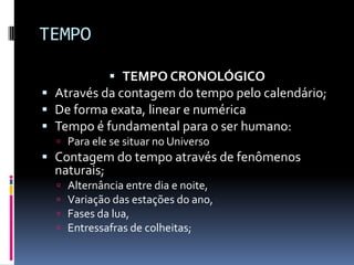 TEMPO

            TEMPO CRONOLÓGICO
 Através da contagem do tempo pelo calendário;
 De forma exata, linear e numérica
 Tempo é fundamental para o ser humano:
   Para ele se situar no Universo
 Contagem do tempo através de fenômenos
  naturais;
     Alternância entre dia e noite,
     Variação das estações do ano,
     Fases da lua,
     Entressafras de colheitas;
 