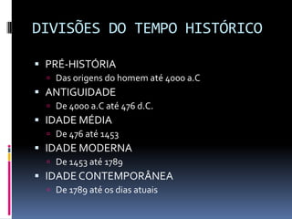 DIVISÕES DO TEMPO HISTÓRICO

 PRÉ-HISTÓRIA
   Das origens do homem até 4000 a.C
 ANTIGUIDADE
   De 4000 a.C até 476 d.C.
 IDADE MÉDIA
   De 476 até 1453
 IDADE MODERNA
   De 1453 até 1789
 IDADE CONTEMPORÂNEA
   De 1789 até os dias atuais
 