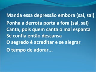 Manda essa depressão embora (sai, sai)
Ponha a derrota porta a fora (sai, sai)
Canta, pois quem canta o mal espanta
Se confia então descansa
O segredo é acreditar e se alegrar
O tempo de adorar...
 