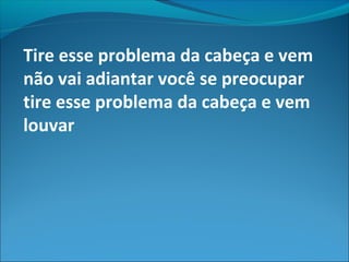 Tire esse problema da cabeça e vem
não vai adiantar você se preocupar
tire esse problema da cabeça e vem
louvar
 