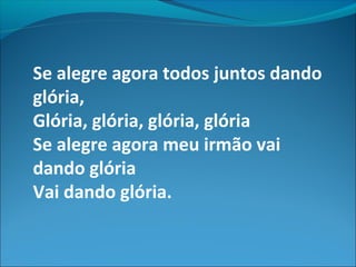 Se alegre agora todos juntos dando
glória,
Glória, glória, glória, glória
Se alegre agora meu irmão vai
dando glória
Vai dando glória.
 