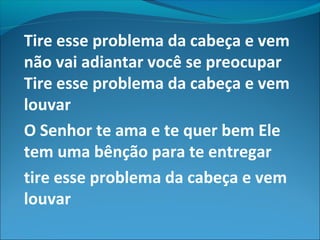 Tire esse problema da cabeça e vem
não vai adiantar você se preocupar
Tire esse problema da cabeça e vem
louvar
O Senhor te ama e te quer bem Ele
tem uma bênção para te entregar
tire esse problema da cabeça e vem
louvar
 