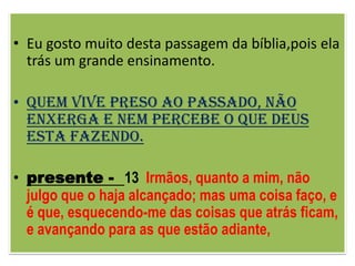 • Eu gosto muito desta passagem da bíblia,pois ela
  trás um grande ensinamento.

• Quem vive preso ao passado, não
  enxerga e nem percebe o que Deus
  esta fazendo.

• presente - 13 Irmãos, quanto a mim, não
  julgo que o haja alcançado; mas uma coisa faço, e
  é que, esquecendo-me das coisas que atrás ficam,
  e avançando para as que estão adiante,
 