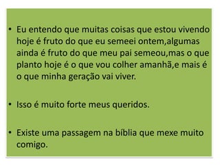• Eu entendo que muitas coisas que estou vivendo
  hoje é fruto do que eu semeei ontem,algumas
  ainda é fruto do que meu pai semeou,mas o que
  planto hoje é o que vou colher amanhã,e mais é
  o que minha geração vai viver.

• Isso é muito forte meus queridos.

• Existe uma passagem na bíblia que mexe muito
  comigo.
 