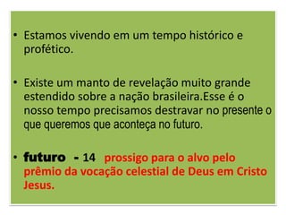 • Estamos vivendo em um tempo histórico e
  profético.

• Existe um manto de revelação muito grande
  estendido sobre a nação brasileira.Esse é o
  nosso tempo precisamos destravar no presente o
  que queremos que aconteça no futuro.

• futuro - 14 prossigo para o alvo pelo
  prêmio da vocação celestial de Deus em Cristo
  Jesus.
 