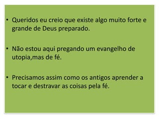 • Queridos eu creio que existe algo muito forte e
  grande de Deus preparado.

• Não estou aqui pregando um evangelho de
  utopia,mas de fé.

• Precisamos assim como os antigos aprender a
  tocar e destravar as coisas pela fé.
 