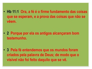 • Hb 11:1 Ora, a fé é o firme fundamento das coisas
  que se esperam, e a prova das coisas que não se
  vêem.

• 2 Porque por ela os antigos alcançaram bom
  testemunho.

• 3 Pela fé entendemos que os mundos foram
  criados pela palavra de Deus; de modo que o
  visível não foi feito daquilo que se vê.
 