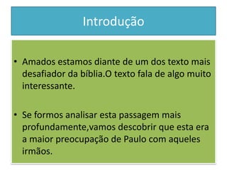 Introdução

• Amados estamos diante de um dos texto mais
  desafiador da bíblia.O texto fala de algo muito
  interessante.

• Se formos analisar esta passagem mais
  profundamente,vamos descobrir que esta era
  a maior preocupação de Paulo com aqueles
  irmãos.
 