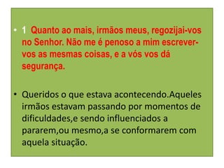 • 1 Quanto ao mais, irmãos meus, regozijai-vos
  no Senhor. Não me é penoso a mim escrever-
  vos as mesmas coisas, e a vós vos dá
  segurança.

• Queridos o que estava acontecendo.Aqueles
  irmãos estavam passando por momentos de
  dificuldades,e sendo influenciados a
  pararem,ou mesmo,a se conformarem com
  aquela situação.
 