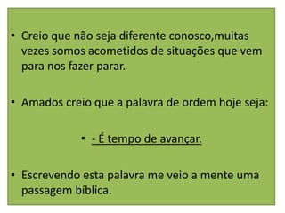 • Creio que não seja diferente conosco,muitas
  vezes somos acometidos de situações que vem
  para nos fazer parar.

• Amados creio que a palavra de ordem hoje seja:

             • - É tempo de avançar.

• Escrevendo esta palavra me veio a mente uma
  passagem bíblica.
 