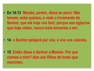 • Ex 14:13 Moisés, porém, disse ao povo: Não
  temais; estai quietos, e vede o livramento do
  Senhor, que ele hoje vos fará; porque aos egípcios
  que hoje vistes, nunca mais tornareis a ver;

• 14 o Senhor pelejará por vós; e vós vos calareis.

• 15 Então disse o Senhor a Moisés: Por que
  clamas a mim? dize aos filhos de Israel que
  marchem.
 