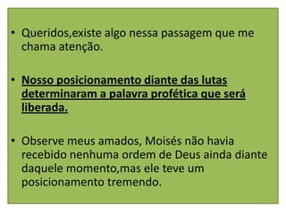 • Queridos,existe algo nessa passagem que me
  chama atenção.

• Nosso posicionamento diante das lutas
  determinaram a palavra profética que será
  liberada.

• Observe meus amados, Moisés não havia
  recebido nenhuma ordem de Deus ainda diante
  daquele momento,mas ele teve um
  posicionamento tremendo.
 