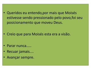 • Queridos eu entendo,por mais que Moisés
  estivesse sendo pressionado pelo povo,foi seu
  posicionamento que moveu Deus.

• Creio que para Moisés esta era a visão.

• Parar nunca.....
• Recuar jamais....
• Avançar sempre.
 