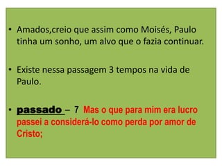 • Amados,creio que assim como Moisés, Paulo
  tinha um sonho, um alvo que o fazia continuar.

• Existe nessa passagem 3 tempos na vida de
  Paulo.

• passado – 7 Mas o que para mim era lucro
  passei a considerá-lo como perda por amor de
  Cristo;
 