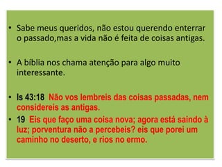 • Sabe meus queridos, não estou querendo enterrar
  o passado,mas a vida não é feita de coisas antigas.

• A bíblia nos chama atenção para algo muito
  interessante.

• Is 43:18 Não vos lembreis das coisas passadas, nem
  considereis as antigas.
• 19 Eis que faço uma coisa nova; agora está saindo à
  luz; porventura não a percebeis? eis que porei um
  caminho no deserto, e rios no ermo.
 