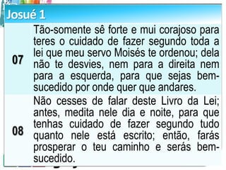 Josué 1
07
Tão-somente sê forte e mui corajoso para
teres o cuidado de fazer segundo toda a
lei que meu servo Moisés te ordenou; dela
não te desvies, nem para a direita nem
para a esquerda, para que sejas bem-
sucedido por onde quer que andares.
08
Não cesses de falar deste Livro da Lei;
antes, medita nele dia e noite, para que
tenhas cuidado de fazer segundo tudo
quanto nele está escrito; então, farás
prosperar o teu caminho e serás bem-
sucedido.
 