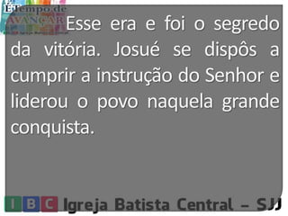 Esse era e foi o segredo
da vitória. Josué se dispôs a
cumprir a instrução do Senhor e
liderou o povo naquela grande
conquista.
 