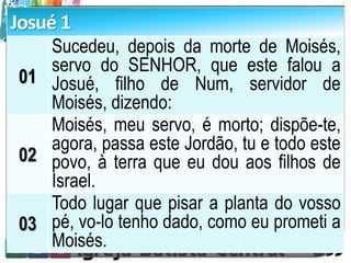 Josué 1
01
Sucedeu, depois da morte de Moisés,
servo do SENHOR, que este falou a
Josué, filho de Num, servidor de
Moisés, dizendo:
02
Moisés, meu servo, é morto; dispõe-te,
agora, passa este Jordão, tu e todo este
povo, à terra que eu dou aos filhos de
Israel.
03
Todo lugar que pisar a planta do vosso
pé, vo-lo tenho dado, como eu prometi a
Moisés.
 