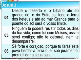 Josué 1
04
Desde o deserto e o Líbano até ao
grande rio, o rio Eufrates, toda a terra
dos heteus e até ao mar Grande para o
poente do sol será o vosso limite.
05
Ninguém te poderá resistir todos os dias
da tua vida; como fui com Moisés, assim
serei contigo; não te deixarei, nem te
desampararei.
06
Sê forte e corajoso, porque tu farás este
povo herdar a terra que, sob juramento,
prometi dar a seus pais.
 