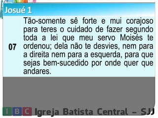 Josué 1
07
Tão-somente sê forte e mui corajoso
para teres o cuidado de fazer segundo
toda a lei que meu servo Moisés te
ordenou; dela não te desvies, nem para
a direita nem para a esquerda, para que
sejas bem-sucedido por onde quer que
andares.
 