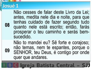 Josué 1
08
Não cesses de falar deste Livro da Lei;
antes, medita nele dia e noite, para que
tenhas cuidado de fazer segundo tudo
quanto nele está escrito; então, farás
prosperar o teu caminho e serás bem-
sucedido.
09
Não to mandei eu? Sê forte e corajoso;
não temas, nem te espantes, porque o
SENHOR, teu Deus, é contigo por onde
quer que andares.
 