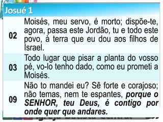 Josué 1
02
Moisés, meu servo, é morto; dispõe-te,
agora, passa este Jordão, tu e todo este
povo, à terra que eu dou aos filhos de
Israel.
03
Todo lugar que pisar a planta do vosso
pé, vo-lo tenho dado, como eu prometi a
Moisés.
09
Não to mandei eu? Sê forte e corajoso;
não temas, nem te espantes, porque o
SENHOR, teu Deus, é contigo por
onde quer que andares.
 