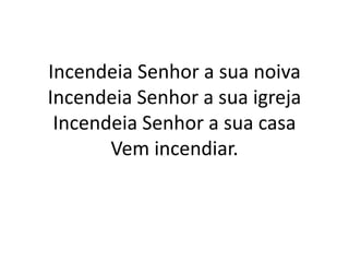 Incendeia Senhor a sua noiva
Incendeia Senhor a sua igreja
Incendeia Senhor a sua casa
Vem incendiar.
 