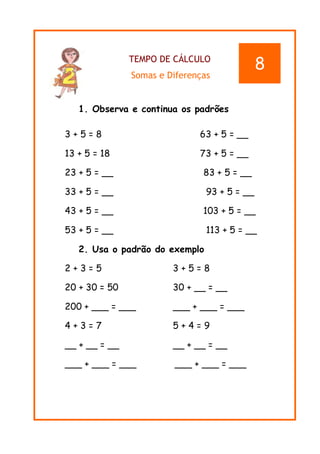 TEMPO DE CÁLCULO
Somas e Diferenças
1. Observa e continua os padrões
3 + 5 = 8 63 + 5 = __
13 + 5 = 18 73 + 5 = __
23 + 5 = __ 83 + 5 = __
33 + 5 = __ 93 + 5 = __
43 + 5 = __ 103 + 5 = __
53 + 5 = __ 113 + 5 = __
2. Usa o padrão do exemplo
2 + 3 = 5 3 + 5 = 8
20 + 30 = 50 30 + __ = __
200 + ___ = ___ ___ + ___ = ___
4 + 3 = 7 5 + 4 = 9
__ + __ = __ __ + __ = __
___ + ___ = ___ ___ + ___ = ___
8
 