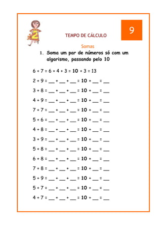 TEMPO DE CÁLCULO
Somas
1. Soma um par de números só com um
algarismo, passando pelo 10
6 + 7 = 6 + 4 + 3 = 10 + 3 = 13
2 + 9 = __ + __ + __ = 10 + __ = __
3 + 8 = __ + __ + __ = 10 + __ = __
4 + 9 = __ + __ + __ = 10 + __ = __
7 + 7 = __ + __ + __ = 10 + __ = __
5 + 6 = __ + __ + __ = 10 + __ = __
4 + 8 = __ + __ + __ = 10 + __ = __
3 + 9 = __ + __ + __ = 10 + __ = __
5 + 8 = __ + __ + __ = 10 + __ = __
6 + 8 = __ + __ + __ = 10 + __ = __
7 + 8 = __ + __ + __ = 10 + __ = __
5 + 9 = __ + __ + __ = 10 + __ = __
5 + 7 = __ + __ + __ = 10 + __ = __
4 + 7 = __ + __ + __ = 10 + __ = __
9
 