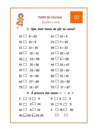 TEMPO DE CÁLCULO
Escolhe o sinal
1. Que sinal temos de pôr na caixa?
12 8 = 20 14 10 = 4
15 10 = 5 23 7 = 30
13 13 = 26 28 6 = 22
25 12 = 13 37 25 = 12
36 23 = 59 39 11 = 28
41 15 = 56 44 23 = 67
47 33 = 80 45 15 = 30
51 11 = 40 56 15 = 41
62 27 = 89 73 23 = 50
75 12 = 87 70 17 = 87
2. À procura dos sinais: + - x =
2 2 4 9 6 3
12 2 24 10 5 5
16 6 10 2 15 30
40 20 20··50 25 25
10
 