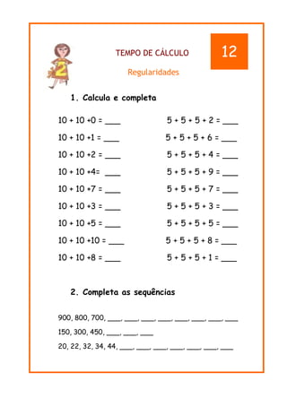 TEMPO DE CÁLCULO
Regularidades
1. Calcula e completa
10 + 10 +0 = ___ 5 + 5 + 5 + 2 = ___
10 + 10 +1 = ___ 5 + 5 + 5 + 6 = ___
10 + 10 +2 = ___ 5 + 5 + 5 + 4 = ___
10 + 10 +4= ___ 5 + 5 + 5 + 9 = ___
10 + 10 +7 = ___ 5 + 5 + 5 + 7 = ___
10 + 10 +3 = ___ 5 + 5 + 5 + 3 = ___
10 + 10 +5 = ___ 5 + 5 + 5 + 5 = ___
10 + 10 +10 = ___ 5 + 5 + 5 + 8 = ___
10 + 10 +8 = ___ 5 + 5 + 5 + 1 = ___
2. Completa as sequências
900, 800, 700, ___, ___, ___, ___, ___, ___, ___, ___
150, 300, 450, ___, ___, ___
20, 22, 32, 34, 44, ___, ___, ___, ___, ___, ___, ___
12
 