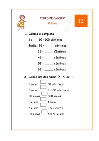 TEMPO DE CÁLCULO
O Euro
1. Calcula e completa
Se 1€ = 100 cêntimos
Então, 2€ = _____ cêntimos
3€ = _____ Cêntimos
4€ = _____ cêntimos
5€ = _____ cêntimos
6€ = _____ cêntimos
2. Coloca um dos sinais >, < ou =
1 euro 50 cêntimos
1 euro 2 x 50 cêntimos
50 euros 500 euros
2 euros 1 euro
5 euros 2 x 2 euros
25 euros 4 x 50 euros
13
 