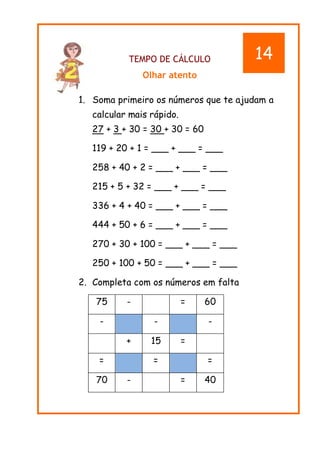 TEMPO DE CÁLCULO
Olhar atento
1. Soma primeiro os números que te ajudam a
calcular mais rápido.
27 + 3 + 30 = 30 + 30 = 60
119 + 20 + 1 = ___ + ___ = ___
258 + 40 + 2 = ___ + ___ = ___
215 + 5 + 32 = ___ + ___ = ___
336 + 4 + 40 = ___ + ___ = ___
444 + 50 + 6 = ___ + ___ = ___
270 + 30 + 100 = ___ + ___ = ___
250 + 100 + 50 = ___ + ___ = ___
2. Completa com os números em falta
75 - = 60
- - -
+ 15 =
= = =
70 - = 40
14
 