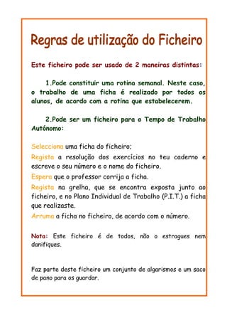 Este ficheiro pode ser usado de 2 maneiras distintas:
1.Pode constituir uma rotina semanal. Neste caso,
o trabalho de uma ficha é realizado por todos os
alunos, de acordo com a rotina que estabelecerem.
2.Pode ser um ficheiro para o Tempo de Trabalho
Autónomo:
Selecciona uma ficha do ficheiro;
Regista a resolução dos exercícios no teu caderno e
escreve o seu número e o nome do ficheiro.
Espera que o professor corrija a ficha.
Regista na grelha, que se encontra exposta junto ao
ficheiro, e no Plano Individual de Trabalho (P.I.T.) a ficha
que realizaste.
Arruma a ficha no ficheiro, de acordo com o número.
Nota: Este ficheiro é de todos, não o estragues nem
danifiques.
Faz parte deste ficheiro um conjunto de algarismos e um saco
de pano para os guardar.
 