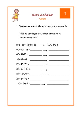TEMPO DE CÁLCULO
Somas
1.Calcula as somas de acordo com o exemplo
Não te esqueças de juntar primeiro os
números amigos.
5+5+28= (5+5)+28 10+28=38 _
50+50+128 =________ ______________
45+91+15 = _________ ______________
33+69+67 = _________ ______________
25+46+75 = _________ ______________
37+52+148 = _______ ______________
84+16+70 = ________ ______________
24+24+76 = ________ ______________
130+15+65 = _______ _______________
1
 