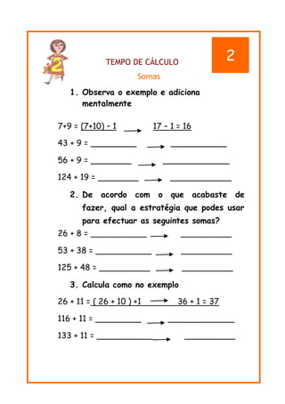 11
TEMPO DE CÁLCULO
Somas
1. Observa o exemplo e adiciona
mentalmente
7+9 = (7+10) – 1 17 – 1 = 16
43 + 9 = _________ ___________
56 + 9 = ________ _____________
124 + 19 = ________ ____________
2. De acordo com o que acabaste de
fazer, qual a estratégia que podes usar
para efectuar as seguintes somas?
26 + 8 = ___________ __________
53 + 38 = ___________ __________
125 + 48 = __________ __________
3. Calcula como no exemplo
26 + 11 = ( 26 + 10 ) +1 36 + 1 = 37
116 + 11 = _________ _____________
133 + 11 = ___________ __________
2
 