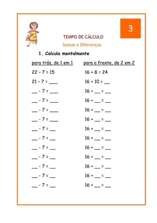 TEMPO DE CÁLCULO
Somas e Diferenças
1. Calcula mentalmente
para trás, de 1 em 1 para a frente, de 2 em 2
22 – 7 = 15 16 + 8 = 24
21 – 7 = ___ 16 + 10 = __
__ - 7 = ___ 16 + __ = __
__ - 7 = ___ 16 + __ = __
__ - 7 = ___ 16 + __ = __
__ - 7 = ___ 16 + __ = __
__ - 7 = __ 16 + __ = __
__ - 7 = __ 16 + __ = __
__ - 7 = __ 16 + __ = __
__ - 7 = __ 16 + __ = __
__ - 7 = __ 16 + __ = __
__ - 7 = __ 16 + __ = __
__ - 7 = __ 16 + __ = __
3
 