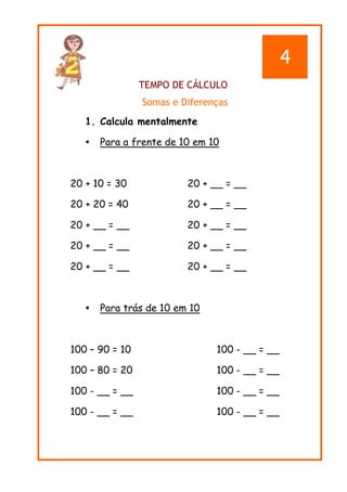 TEMPO DE CÁLCULO
Somas e Diferenças
1. Calcula mentalmente
 Para a frente de 10 em 10
20 + 10 = 30 20 + __ = __
20 + 20 = 40 20 + __ = __
20 + __ = __ 20 + __ = __
20 + __ = __ 20 + __ = __
20 + __ = __ 20 + __ = __
 Para trás de 10 em 10
100 – 90 = 10 100 - __ = __
100 – 80 = 20 100 - __ = __
100 - __ = __ 100 - __ = __
100 - __ = __ 100 - __ = __
4
 