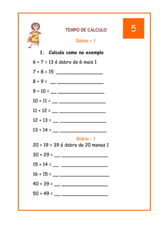 TEMPO DE CÁLCULO
Dobro + 1
1. Calcula como no exemplo
6 + 7 = 13 é dobro de 6 mais 1
7 + 8 = 15 ________________
8 + 9 = __ ________________
9 + 10 = __ ________________
10 + 11 = __ ________________
11 + 12 = __ ________________
12 + 13 = __ ________________
13 + 14 = __ ________________
Dobro - 1
20 + 19 = 39 é dobro de 20 menos 1
30 + 29 = __ ________________
15 + 14 = __ ________________
16 + 15 = __ _________________
40 + 39 = __ ________________
50 + 49 = __ ________________
5
 