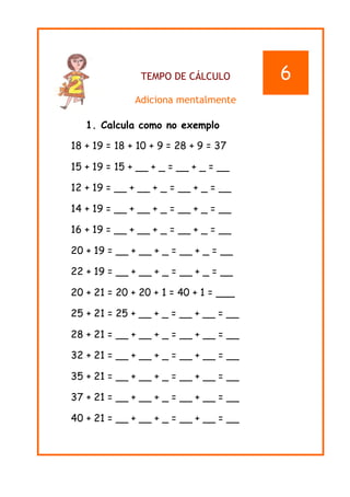 TEMPO DE CÁLCULO
Adiciona mentalmente
1. Calcula como no exemplo
18 + 19 = 18 + 10 + 9 = 28 + 9 = 37
15 + 19 = 15 + __ + _ = __ + _ = __
12 + 19 = __ + __ + _ = __ + _ = __
14 + 19 = __ + __ + _ = __ + _ = __
16 + 19 = __ + __ + _ = __ + _ = __
20 + 19 = __ + __ + _ = __ + _ = __
22 + 19 = __ + __ + _ = __ + _ = __
20 + 21 = 20 + 20 + 1 = 40 + 1 = ___
25 + 21 = 25 + __ + _ = __ + __ = __
28 + 21 = __ + __ + _ = __ + __ = __
32 + 21 = __ + __ + _ = __ + __ = __
35 + 21 = __ + __ + _ = __ + __ = __
37 + 21 = __ + __ + _ = __ + __ = __
40 + 21 = __ + __ + _ = __ + __ = __
6
 