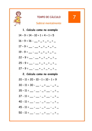 TEMPO DE CÁLCULO
Subtrai mentalmente
1. Calcula como no exemplo
14 – 9 = 14 – 10 + 1 = 4 + 1 = 5
16 – 9 = 16 - __ + _ = _ + _ = _
17 – 9 = __ - __ + _ = _ + _ = _
19 - 9 = __ - __ + _ = _ + _ = _
22 – 9 = __ - __ + _ = _ + _ = _
25 – 9 = __ - __ + _ = _ + _ = _
27 – 9 = __ - __ + _ = _ + _ = _
2. Calcula como no exemplo
20 – 11 = 20 – 10 – 1 = 10 – 1 = 9
30 – 11 = 30 - __ - _ = __ - _ = _
35 – 11 = __ - __ - _ = __ - _ = _
37 - 11 = __ - __ - _ = __ - _ = _
40 - 11 = __ - __ - _ = __ - _ = _
45 - 11 = __ - __ - _ = __ - _ = _
50 - 11 = __ - __ - _ = __ - _ = _
7
 