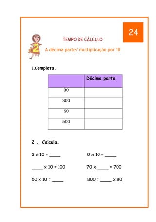 TEMPO DE CÁLCULO
A décima parte/ multiplicação por 10
1.Completa.
2 . Calcula.
2 x 10 = ____ 0 x 10 = ____
____ x 10 = 100 70 x ____ = 700
50 x 10 = ____ 800 = ____ x 80
Décima parte
30
300
50
500
24
 