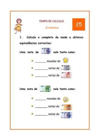 TEMPO DE CÁLCULO
O dinheiro
1. Calcula e completa de modo a obteres
equivalências correctas:
Uma nota de vale tanto como:
_______ moedas de
________ notas de
________ notas de
Uma nota de vale tanto como:
_______ moedas de
_______ notas de
_______ notas de
25
 