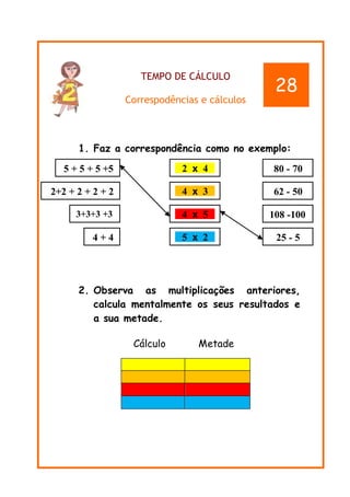 TEMPO DE CÁLCULO
Correspodências e cálculos
1. Faz a correspondência como no exemplo:
2. Observa as multiplicações anteriores,
calcula mentalmente os seus resultados e
a sua metade.
Cálculo Metade
28
5 + 5 + 5 +5
55
2+2 + 2 + 2 + 2
+2 2
3+3+3 +3
3
4 + 4 5 x 2
4 x 5
4 x 3
2 x 4 80 - 70
62 - 50
108 -100
111100
25 - 5
 